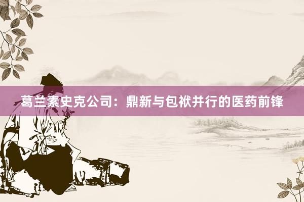 葛兰素史克公司：鼎新与包袱并行的医药前锋