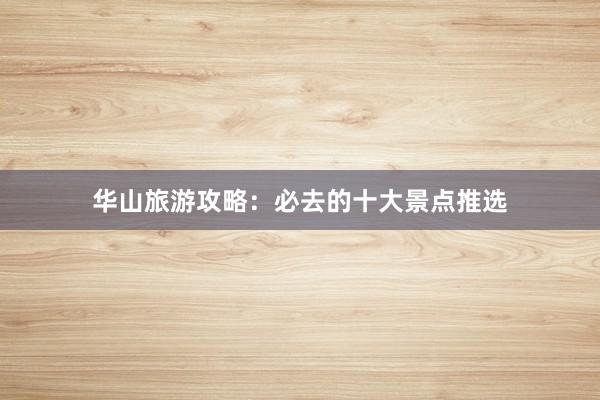 华山旅游攻略：必去的十大景点推选
