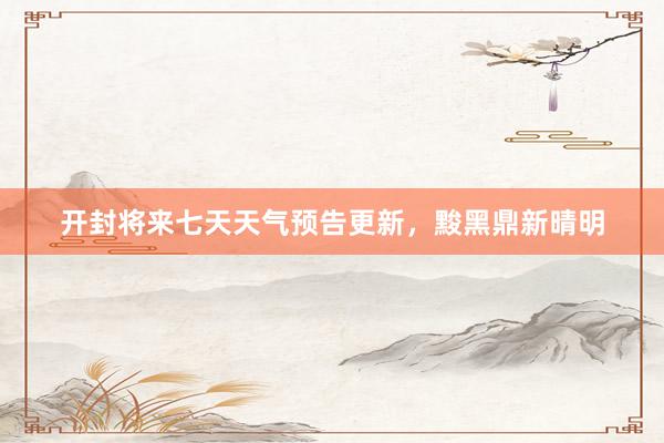 开封将来七天天气预告更新，黢黑鼎新晴明